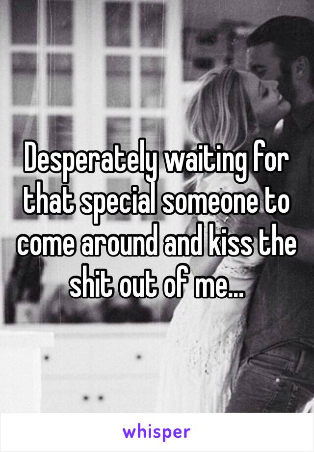 Desperately waiting for that special someone to come around and kiss the shit out of me...