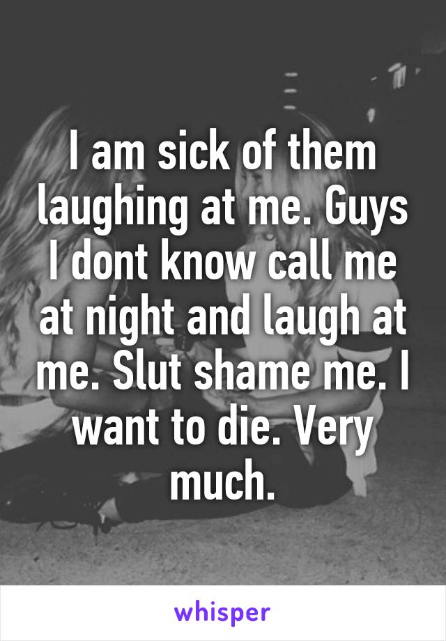 I am sick of them laughing at me. Guys I dont know call me at night and laugh at me. Slut shame me. I want to die. Very much.