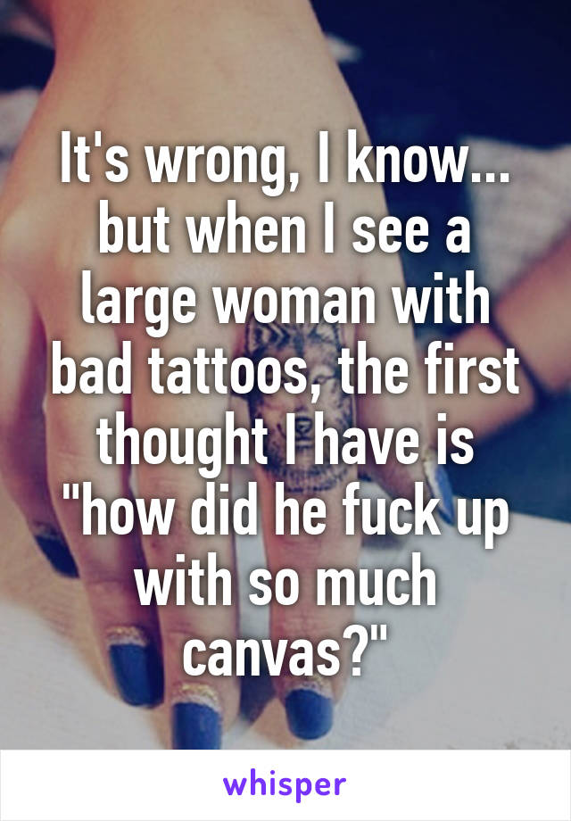 It's wrong, I know... but when I see a large woman with bad tattoos, the first thought I have is "how did he fuck up with so much canvas?"