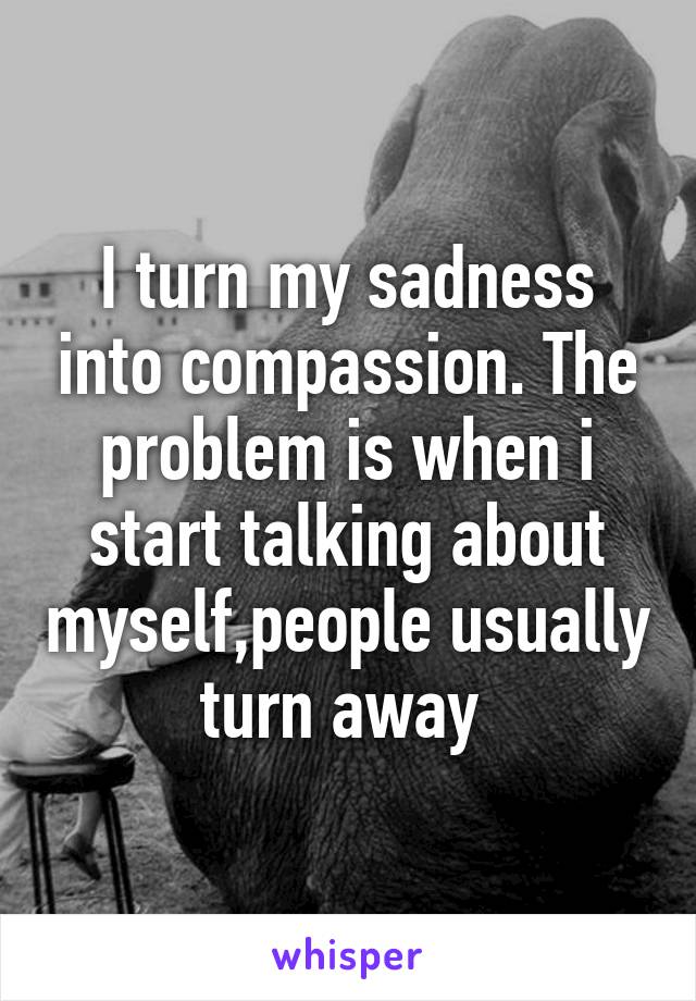 I turn my sadness into compassion. The problem is when i start talking about myself,people usually turn away 