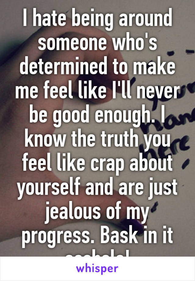 I hate being around someone who's determined to make me feel like I'll never be good enough. I know the truth you feel like crap about yourself and are just jealous of my progress. Bask in it asshole!