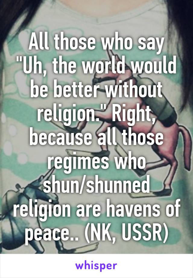 All those who say "Uh, the world would be better without religion." Right, because all those regimes who shun/shunned religion are havens of peace.. (NK, USSR)