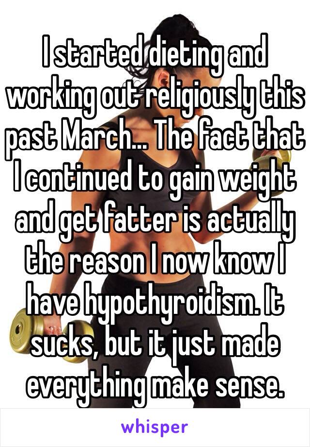 I started dieting and working out religiously this past March... The fact that I continued to gain weight and get fatter is actually the reason I now know I have hypothyroidism. It sucks, but it just made everything make sense. 