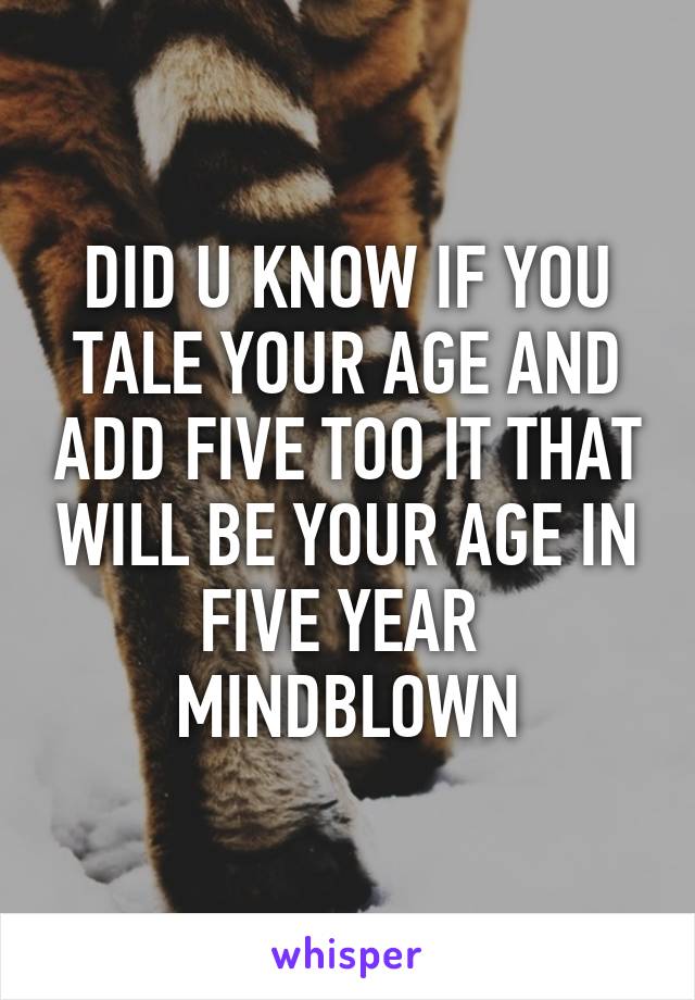 DID U KNOW IF YOU TALE YOUR AGE AND ADD FIVE TOO IT THAT WILL BE YOUR AGE IN FIVE YEAR 
MINDBLOWN