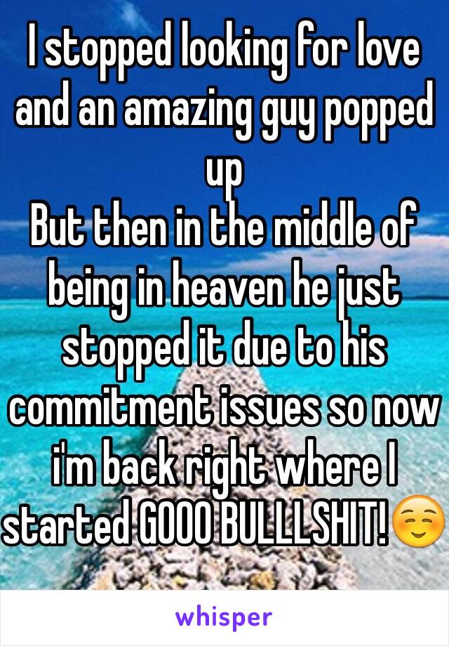 I stopped looking for love and an amazing guy popped up
But then in the middle of being in heaven he just stopped it due to his commitment issues so now i'm back right where I started GOOO BULLLSHIT!☺️