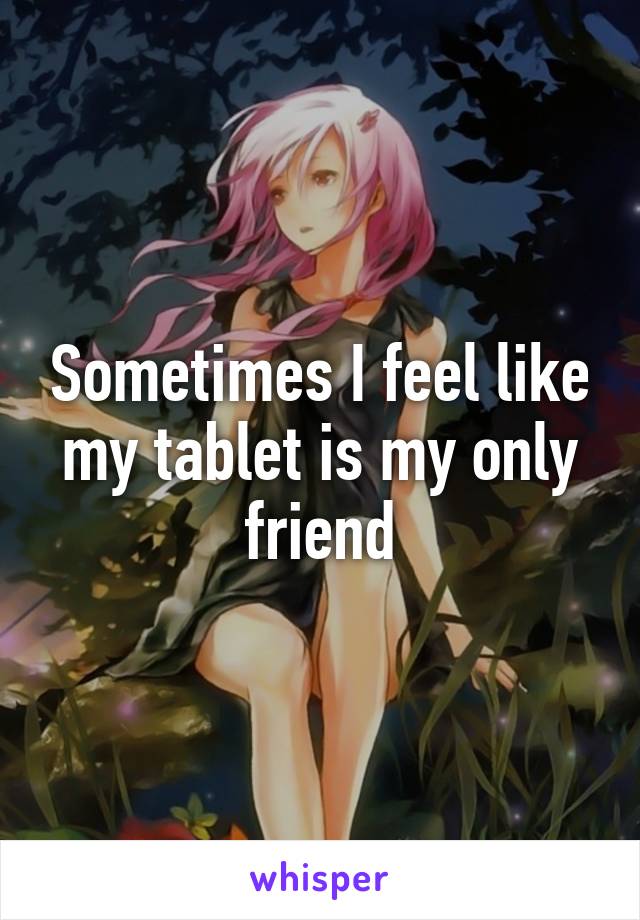 Sometimes I feel like my tablet is my only friend