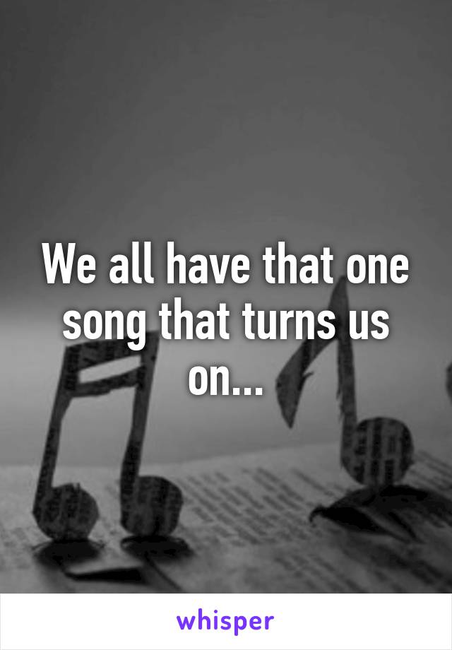 We all have that one song that turns us on...