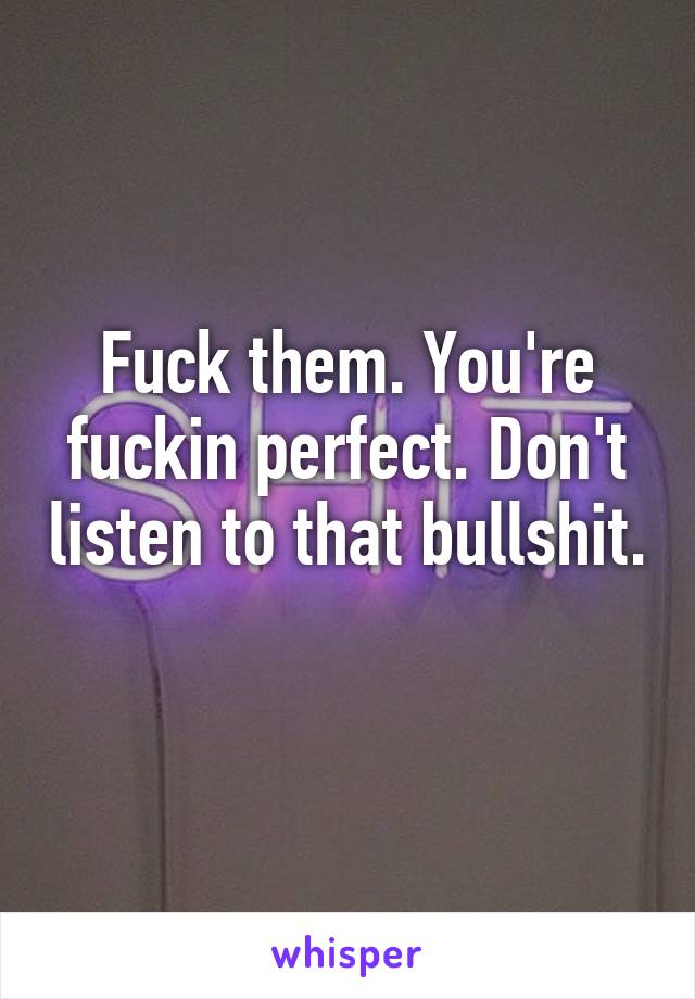 Fuck them. You're fuckin perfect. Don't listen to that bullshit. 