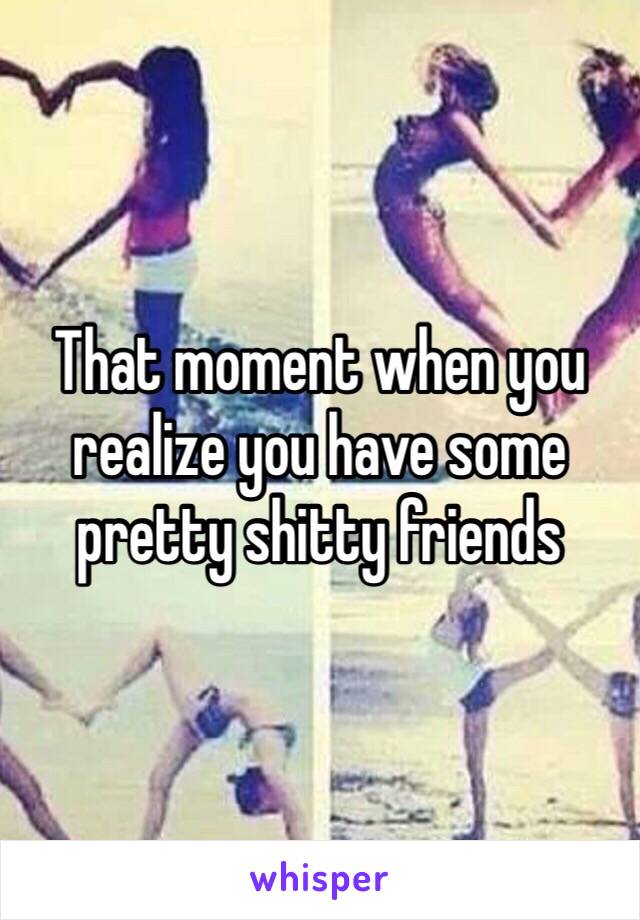 That moment when you realize you have some pretty shitty friends 