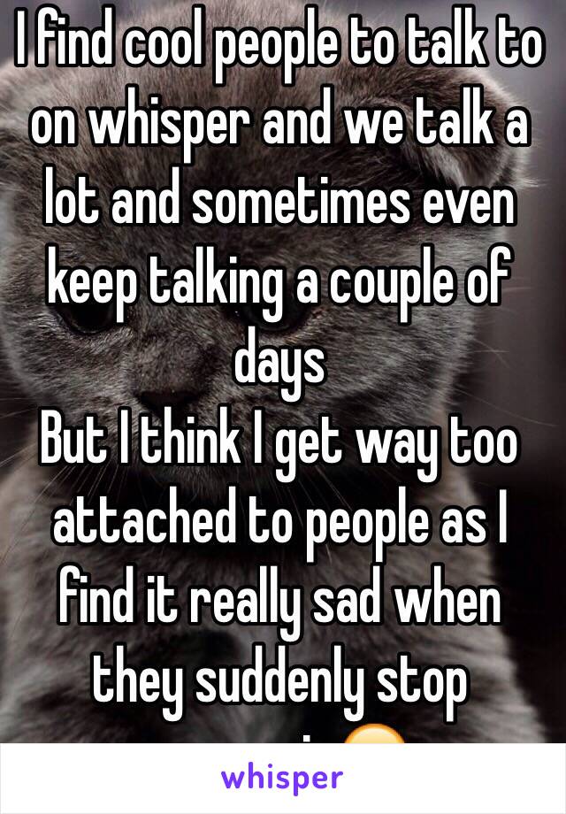 I find cool people to talk to on whisper and we talk a lot and sometimes even keep talking a couple of days
But I think I get way too attached to people as I find it really sad when they suddenly stop messagin😔