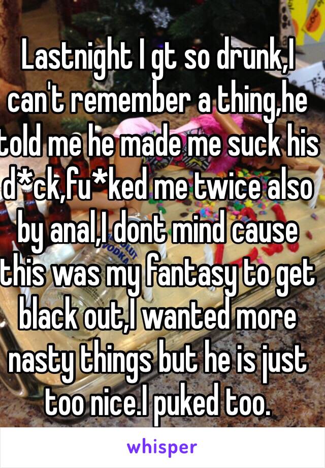 Lastnight I gt so drunk,I can't remember a thing,he told me he made me suck his d*ck,fu*ked me twice also by anal,I dont mind cause this was my fantasy to get black out,I wanted more nasty things but he is just too nice.I puked too.