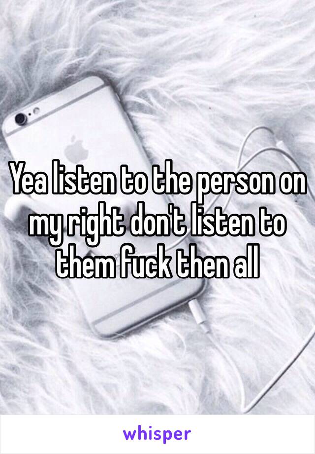 Yea listen to the person on my right don't listen to them fuck then all 