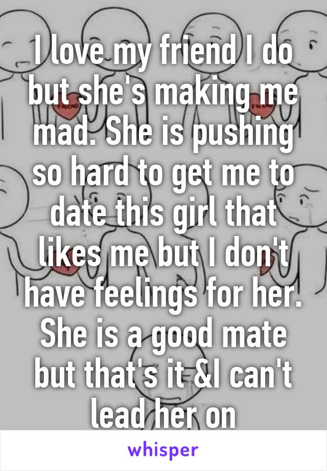 I love my friend I do but she's making me mad. She is pushing so hard to get me to date this girl that likes me but I don't have feelings for her. She is a good mate but that's it &I can't lead her on