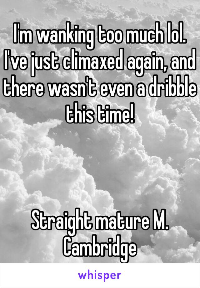 I'm wanking too much lol. 
I've just climaxed again, and there wasn't even a dribble this time!



Straight mature M. Cambridge 