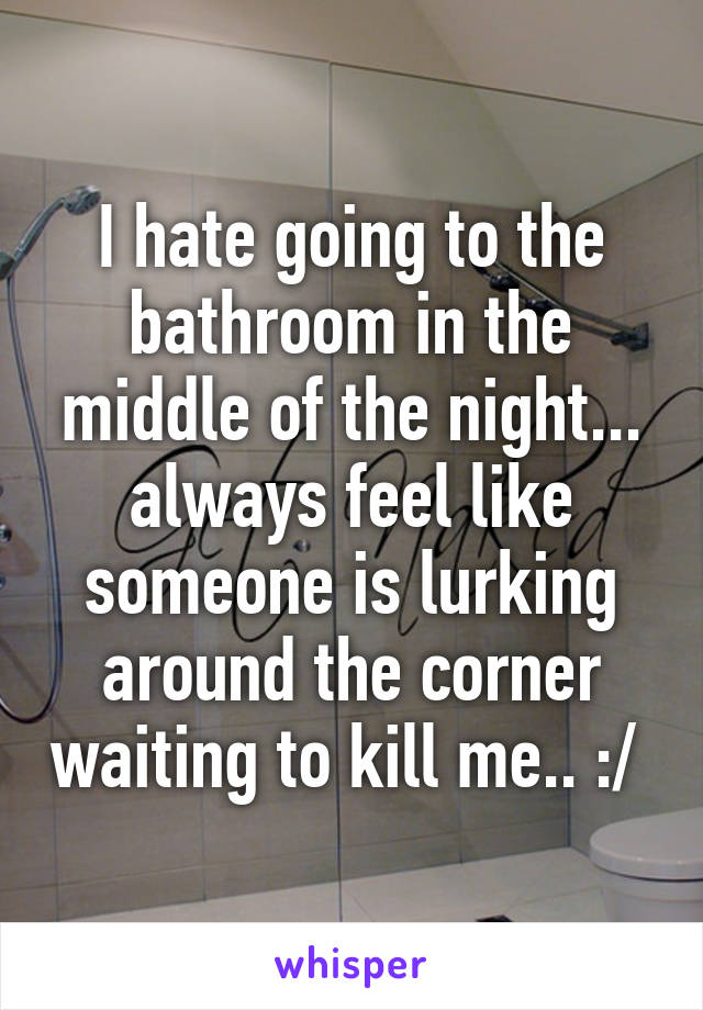 I hate going to the bathroom in the middle of the night... always feel like someone is lurking around the corner waiting to kill me.. :/ 