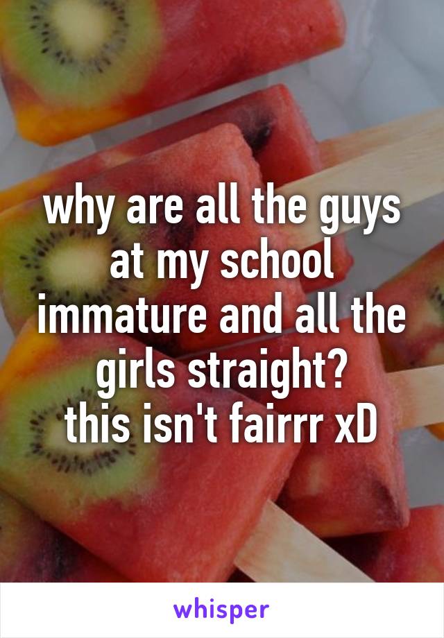 why are all the guys at my school immature and all the girls straight?
this isn't fairrr xD