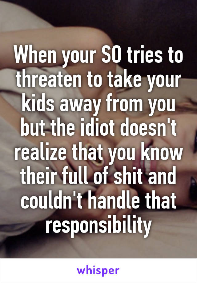 When your SO tries to threaten to take your kids away from you but the idiot doesn't realize that you know their full of shit and couldn't handle that responsibility