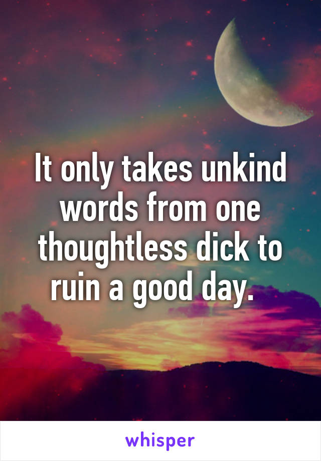 It only takes unkind words from one thoughtless dick to ruin a good day.  