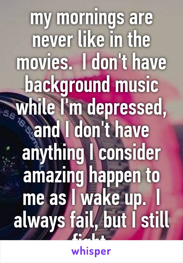 my mornings are never like in the movies.  I don't have background music while I'm depressed, and I don't have anything I consider amazing happen to me as I wake up.  I always fail, but I still fight.