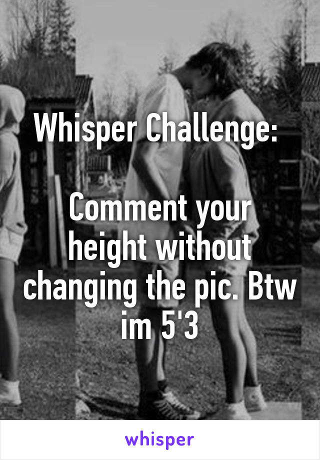 Whisper Challenge: 

Comment your height without changing the pic. Btw im 5'3