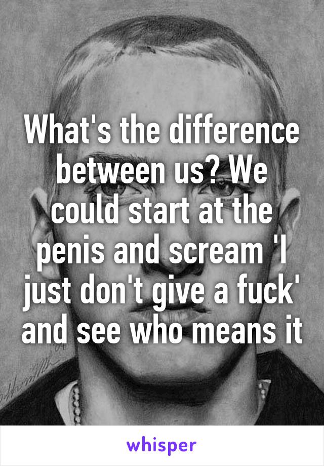 What's the difference between us? We could start at the penis and scream 'I just don't give a fuck' and see who means it