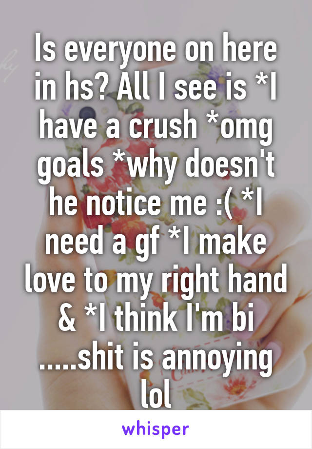 Is everyone on here in hs? All I see is *I have a crush *omg goals *why doesn't he notice me :( *I need a gf *I make love to my right hand & *I think I'm bi .....shit is annoying lol