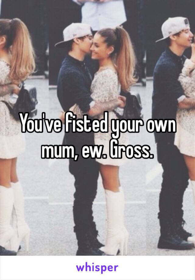 You've fisted your own mum, ew. Gross.