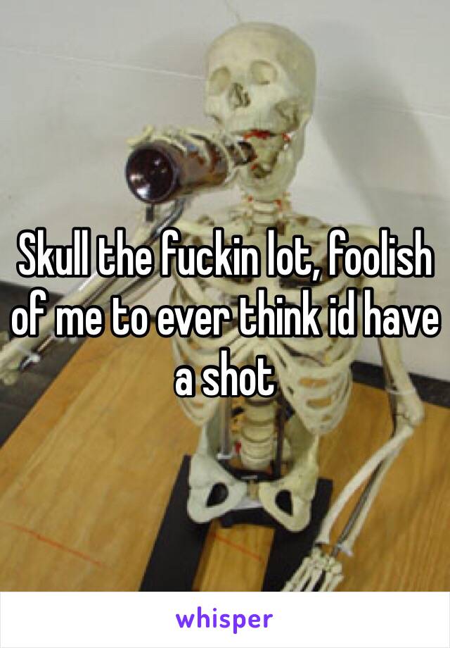 Skull the fuckin lot, foolish of me to ever think id have a shot