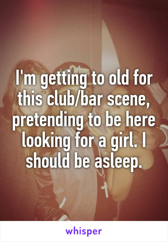 I'm getting to old for this club/bar scene, pretending to be here looking for a girl. I should be asleep.