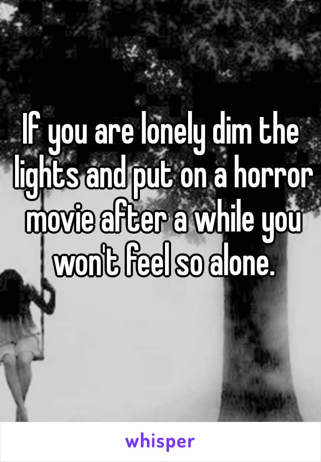 If you are lonely dim the lights and put on a horror movie after a while you won't feel so alone.