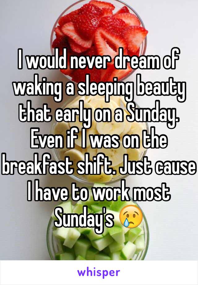 I would never dream of waking a sleeping beauty that early on a Sunday. Even if I was on the breakfast shift. Just cause I have to work most Sunday's 😢