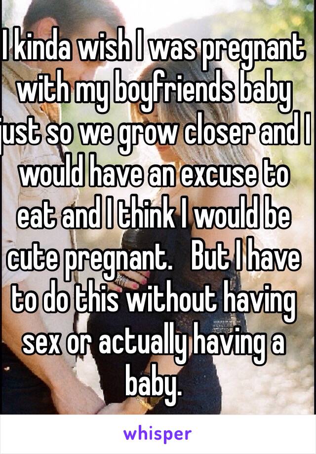 I kinda wish I was pregnant with my boyfriends baby just so we grow closer and I would have an excuse to eat and I think I would be cute pregnant.   But I have to do this without having sex or actually having a baby.