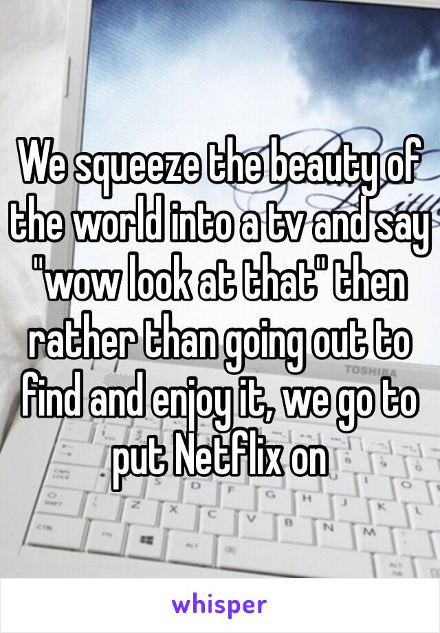 We squeeze the beauty of the world into a tv and say "wow look at that" then rather than going out to find and enjoy it, we go to put Netflix on 