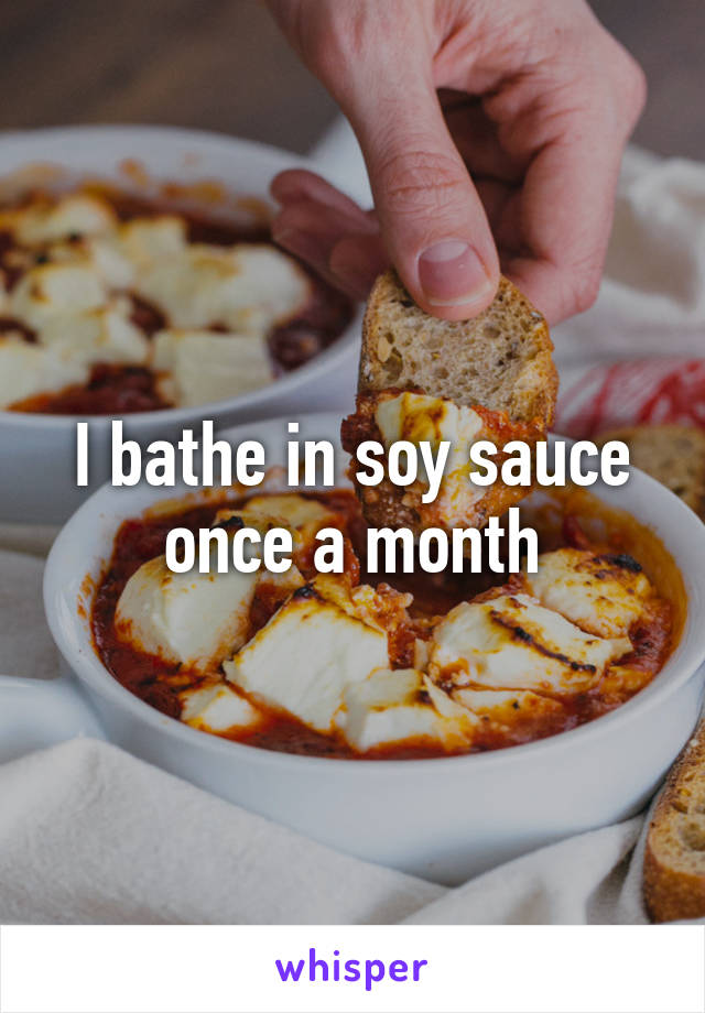 I bathe in soy sauce once a month