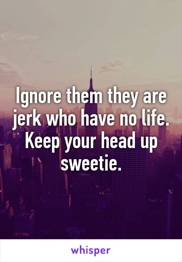 Ignore them they are jerk who have no life. Keep your head up sweetie.