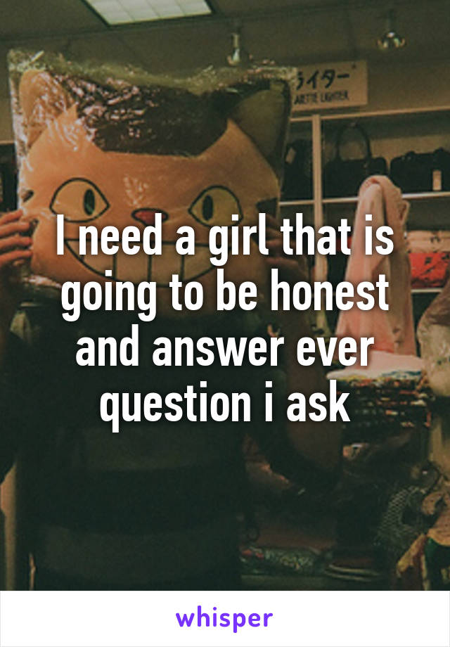 I need a girl that is going to be honest and answer ever question i ask