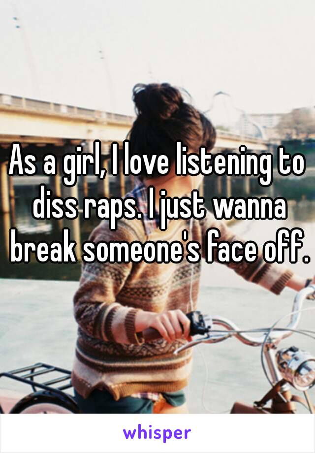 As a girl, I love listening to diss raps. I just wanna break someone's face off.