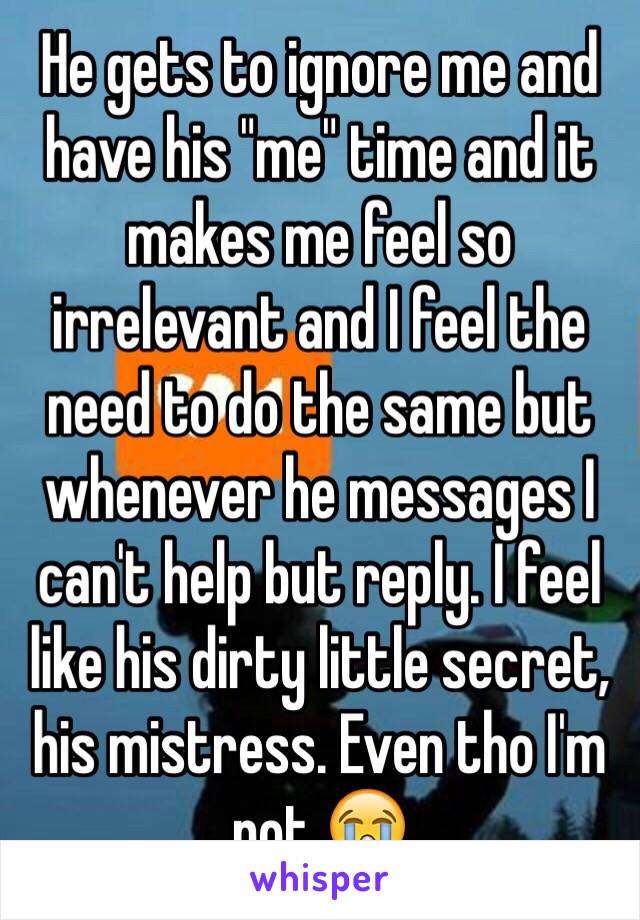 He gets to ignore me and have his "me" time and it makes me feel so irrelevant and I feel the need to do the same but whenever he messages I can't help but reply. I feel like his dirty little secret, his mistress. Even tho I'm not 😭