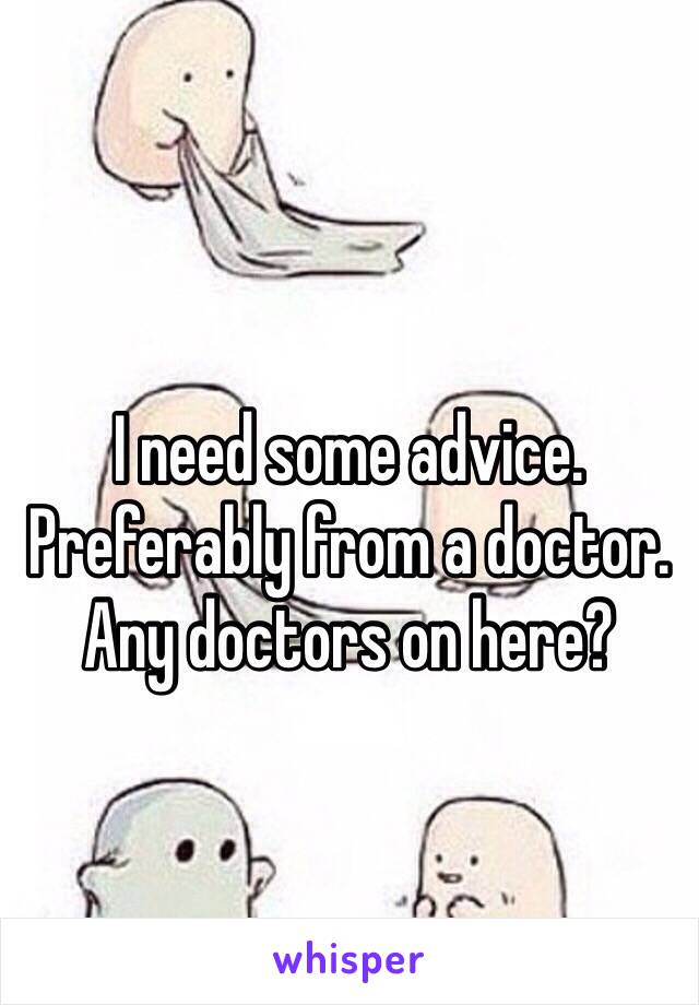 I need some advice. Preferably from a doctor. Any doctors on here? 