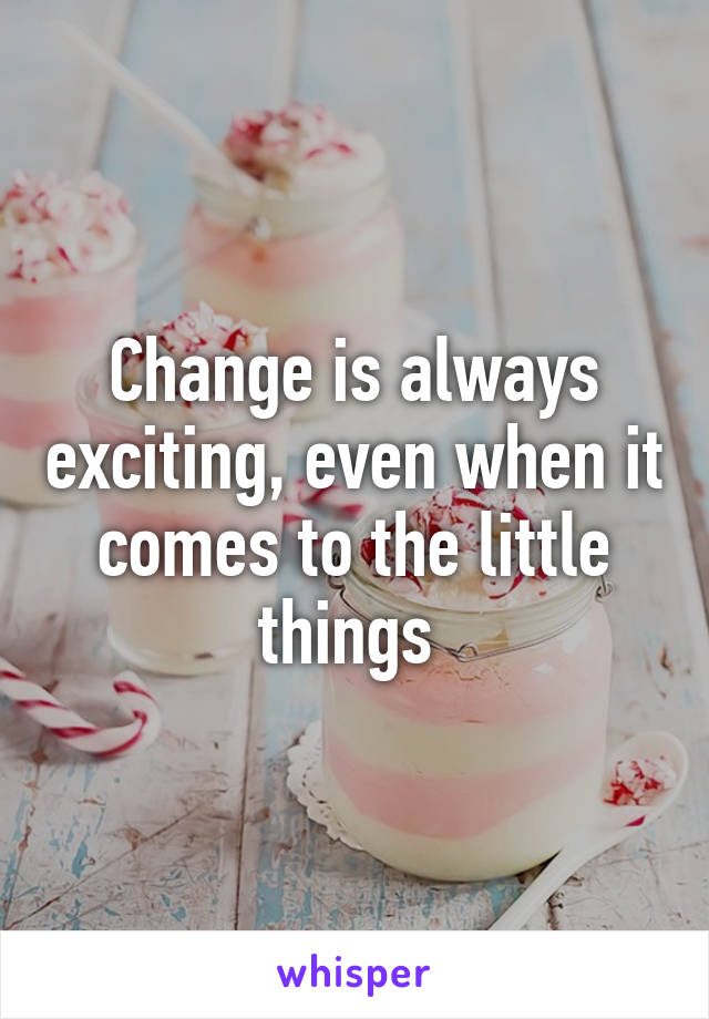 Change is always exciting, even when it comes to the little things 