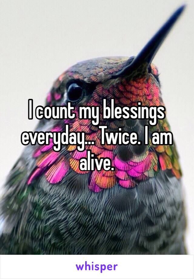 I count my blessings everyday... Twice. I am alive.