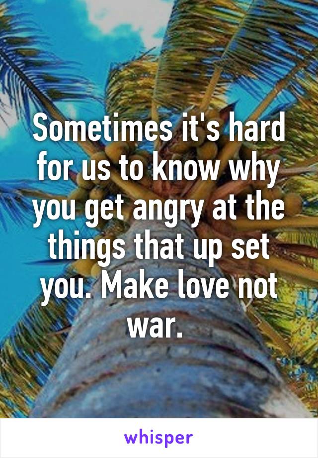 Sometimes it's hard for us to know why you get angry at the things that up set you. Make love not war. 