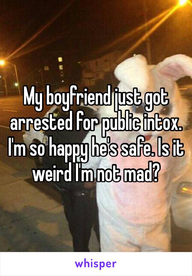 My boyfriend just got arrested for public intox. I'm so happy he's safe. Is it weird I'm not mad? 