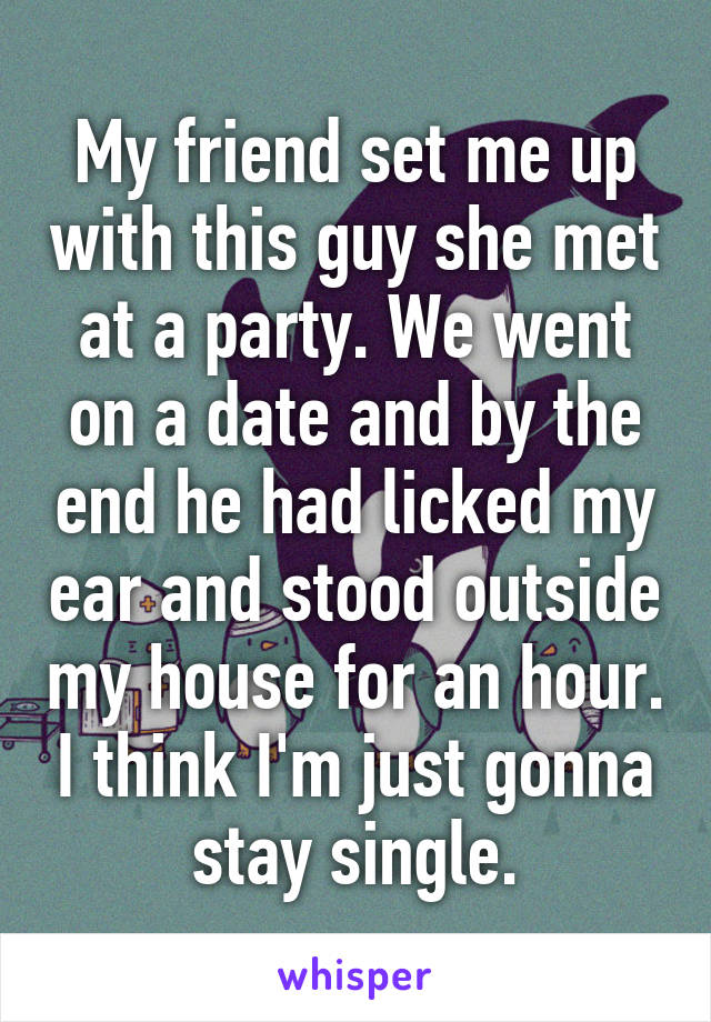 My friend set me up with this guy she met at a party. We went on a date and by the end he had licked my ear and stood outside my house for an hour. I think I'm just gonna stay single.