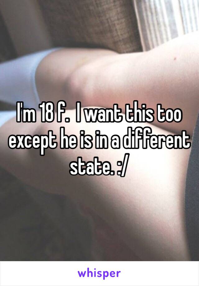 I'm 18 f.  I want this too except he is in a different state. :/