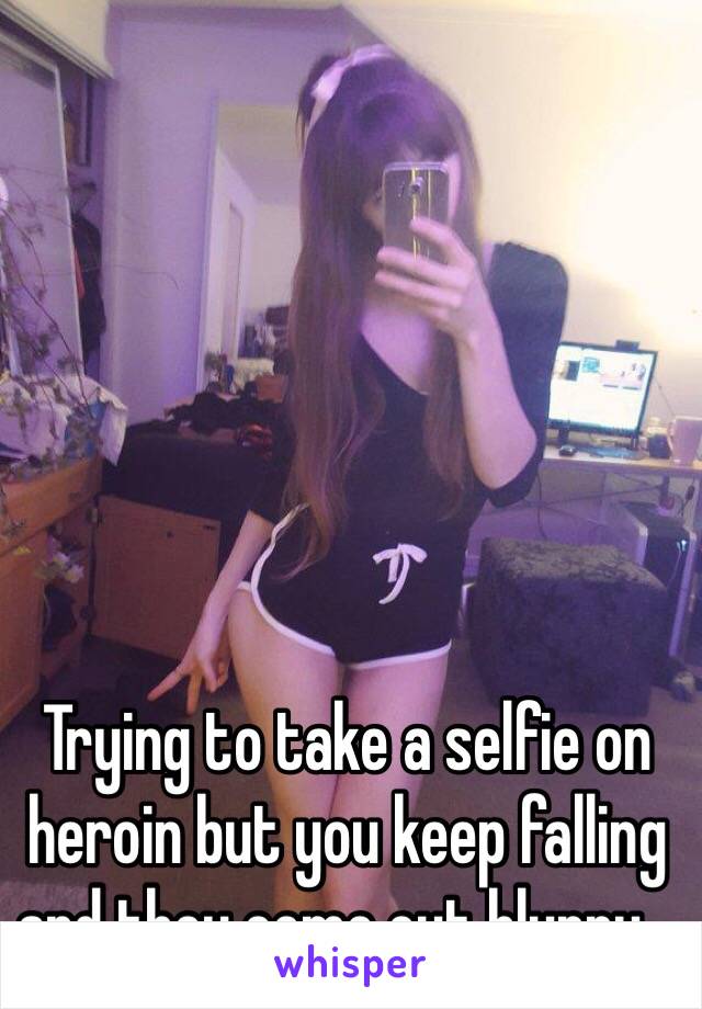 Trying to take a selfie on heroin but you keep falling and they come out blurry...