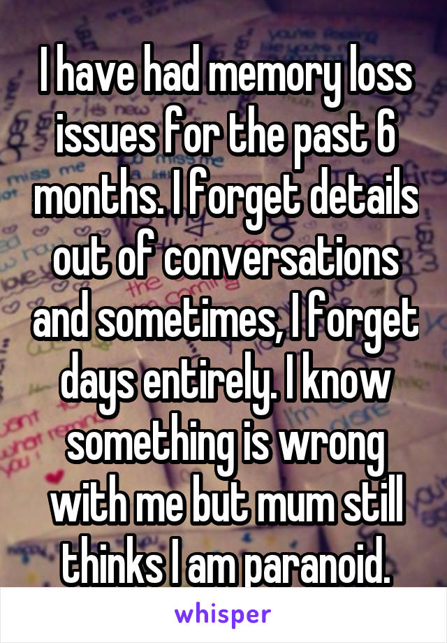 I have had memory loss issues for the past 6 months. I forget details out of conversations and sometimes, I forget days entirely. I know something is wrong with me but mum still thinks I am paranoid.