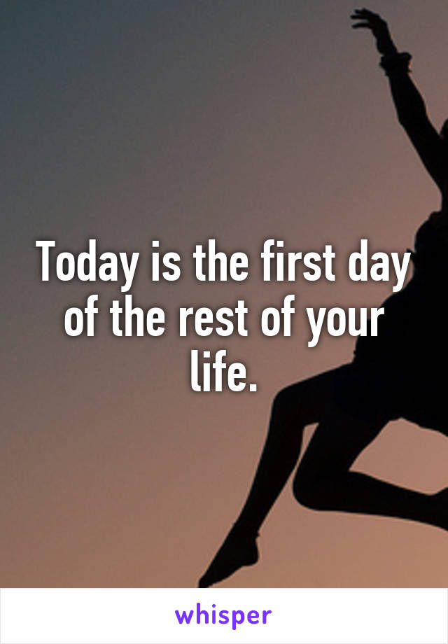 Today is the first day of the rest of your life.