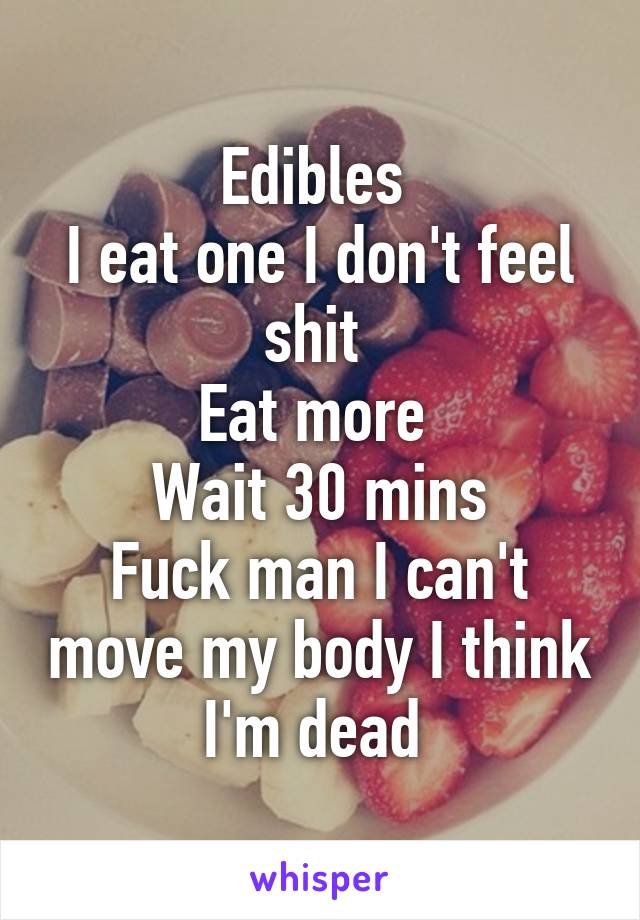 Edibles 
I eat one I don't feel shit 
Eat more 
Wait 30 mins
Fuck man I can't move my body I think I'm dead 