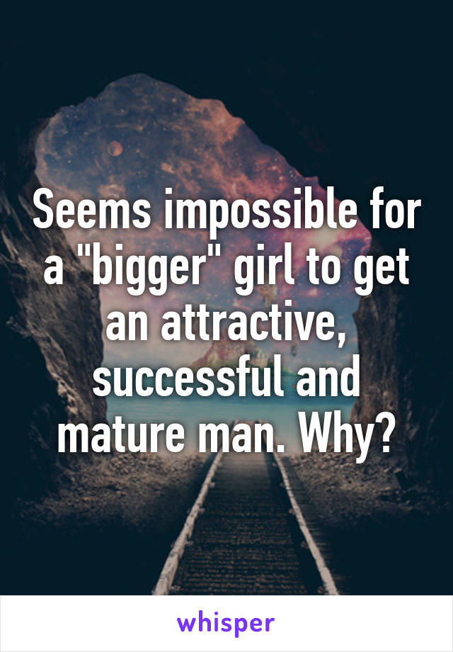 Seems impossible for a "bigger" girl to get an attractive, successful and mature man. Why?